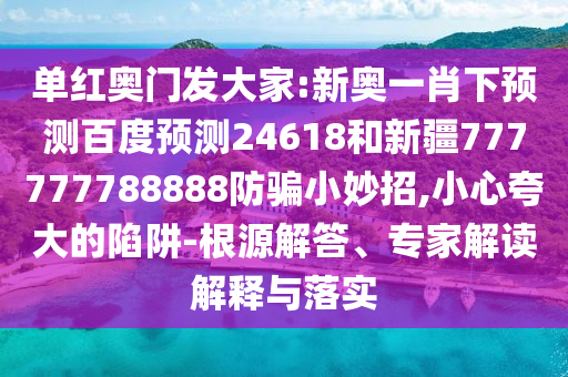 单红奥门发大家:新奥一肖下预测百度预测24618和新疆777777788888防骗小妙招,小心夸大的陷阱-根源解答、专家解读解释与落实