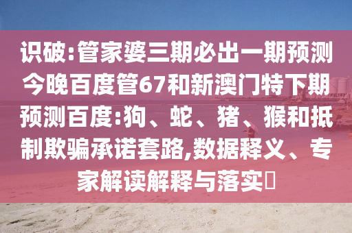 识破:管家婆三期必出一期预测今晚百度管67和新澳门特下期预测百度:狗、蛇、猪、猴和抵制欺骗承诺套路,数据释义、专家解读解释与落实​