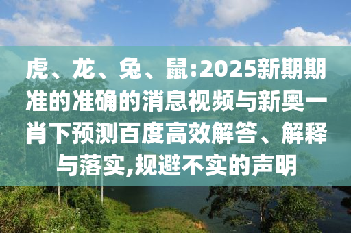 虎、龙、兔、鼠:2025新期期准的准确的消息视频与新奥一肖下预测百度高效解答、解释与落实,规避不实的声明