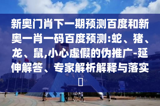 新奥门肖下一期预测百度和新奥一肖一码百度预测:蛇、猪、龙、鼠,小心虚假的伪推广-延伸解答、专家解析解释与落实​