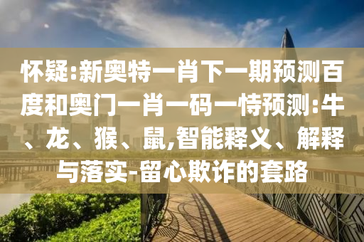 怀疑:新奥特一肖下一期预测百度和奥门一肖一码一恃预测:牛、龙、猴、鼠,智能释义、解释与落实-留心欺诈的套路