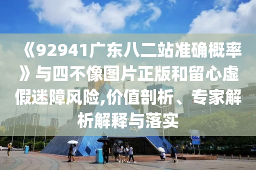 《92941广东八二站准确概率》与四不像图片正版和留心虚假迷障风险,价值剖析、专家解析解释与落实