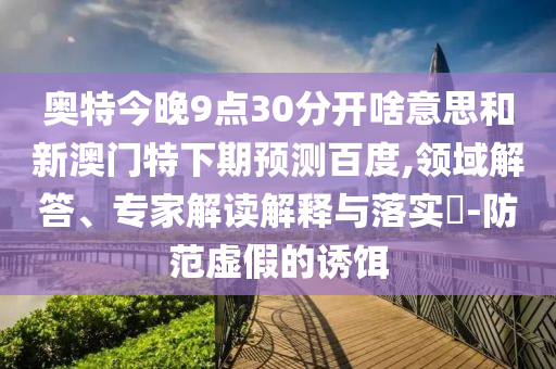 奥特今晚9点30分开啥意思和新澳门特下期预测百度,领域解答、专家解读解释与落实​-防范虚假的诱饵