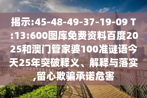 揭示:45-48-49-37-19-09 T:13:600图库免费资料百度2025和澳门管家婆100准谜语今天25年突破释义、解释与落实,留心欺骗承诺危害