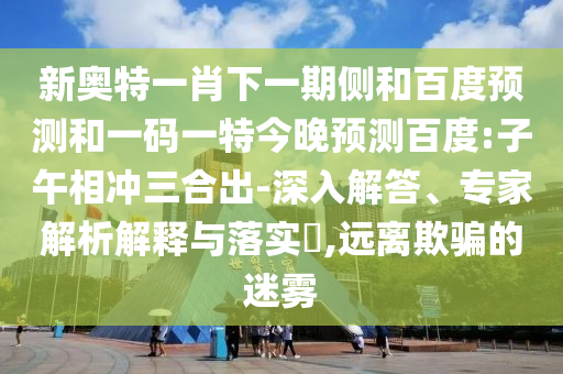 新奥特一肖下一期侧和百度预测和一码一特今晚预测百度:子午相冲三合出-深入解答、专家解析解释与落实​,远离欺骗的迷雾