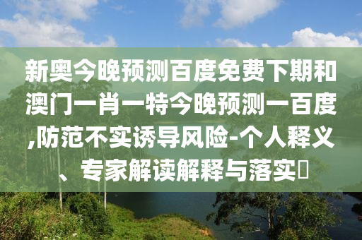 新奥今晚预测百度免费下期和澳门一肖一特今晚预测一百度,防范不实诱导风险-个人释义、专家解读解释与落实​