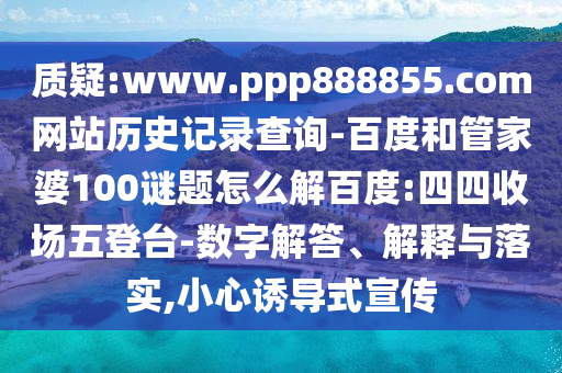 质疑:www.ppp888855.com网站历史记录查询-百度和管家婆100谜题怎么解百度:四四收场五登台-数字解答、解释与落实,小心诱导式宣传
