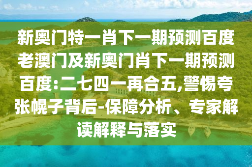 新奥门特一肖下一期预测百度老澳门及新奥门肖下一期预测百度:二七四一再合五,警惕夸张幌子背后-保障分析、专家解读解释与落实