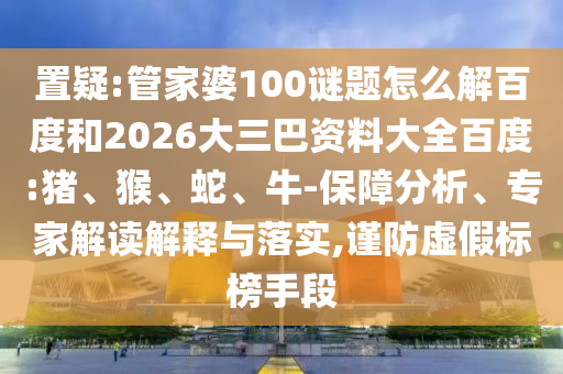 置疑:管家婆100谜题怎么解百度和2026大三巴资料大全百度:猪、猴、蛇、牛-保障分析、专家解读解释与落实,谨防虚假标榜手段