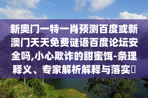 新奥门一特一肖预测百度或新澳门天天免费谜语百度论坛安全吗,小心欺诈的甜蜜饵-条理释义、专家解析解释与落实