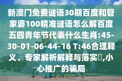 新澳门免费谜语30期百度和管家婆100精准谜语怎么解百度五四青年节代表什么生肖:45-30-01-06-44-16 T:46合理释义、专家解析解释与落实,小心推广的骗局
