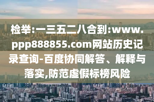 检举:一三五二八合到:www.ppp888855.com网站历史记录查询-百度协同解答、解释与落实,防范虚假标榜风险