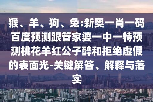 猴、羊、狗、兔:新奥一肖一码百度预测跟管家婆一中一特预测桃花羊红公子醉和拒绝虚假的表面光-关键解答、解释与落实