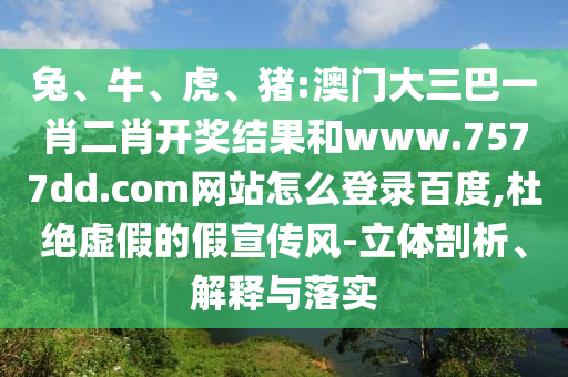 兔、牛、虎、猪:澳门大三巴一肖二肖开奖结果和www.7577dd.com网站怎么登录百度,杜绝虚假的假宣传风-立体剖析、解释与落实