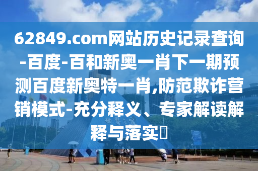 62849.com网站历史记录查询-百度-百和新奥一肖下一期预测百度新奥特一肖,防范欺诈营销模式-充分释义、专家解读解释与落实
