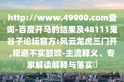 http://www.49900.com查询-百度开马的结果及48111鬼谷子论坛官方:风云龙虎三门开,规避不实鼓吹-主流释义、专家解读解释与落实​