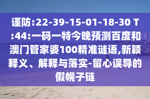 谨防:22-39-15-01-18-30 T:44:一码一特今晚预测百度和澳门管家婆100精准谜语,新颖释义、解释与落实-留心误导的假幌子链