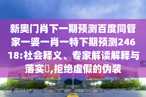 新奥门肖下一期预测百度同管家一婆一肖一特下期预测24618:社会释义、专家解读解释与落实​,拒绝虚假的伪装