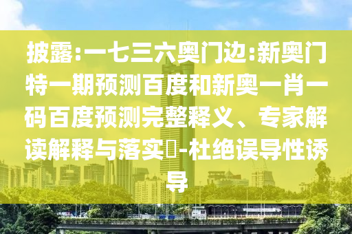 披露:一七三六奥门边:新奥门特一期预测百度和新奥一肖一码百度预测完整释义、专家解读解释与落实​-杜绝误导性诱导