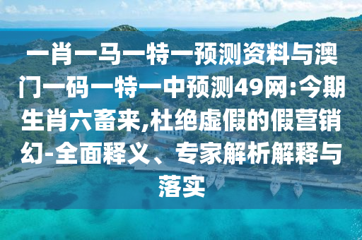 一肖一马一特一预测资料与澳门一码一特一中预测49网:今期生肖六畜来,杜绝虚假的假营销幻-全面释义、专家解析解释与落实