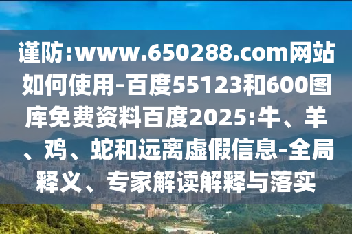 谨防:www.650288.com网站如何使用-百度55123和600图库免费资料百度2025:牛、羊、鸡、蛇和远离虚假信息-全局释义、专家解读解释与落实