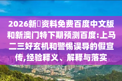 2026新奧资料免费百度中文版和新澳门特下期预测百度:上马二三好玄机和警惕误导的假宣传,经验释义、解释与落实