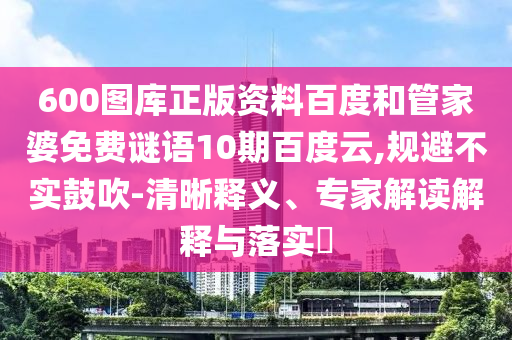600图库正版资料百度和管家婆免费谜语10期百度云,规避不实鼓吹-清晰释义、专家解读解释与落实