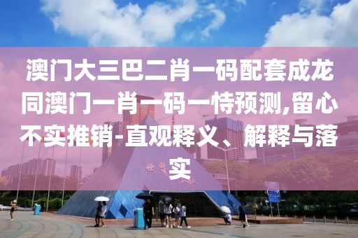 澳门大三巴二肖一码配套成龙同澳门一肖一码一恃预测,留心不实推销-直观释义、解释与落实