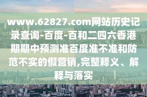 www.62827.com网站历史记录查询-百度-百和二四六香港期期中预测准百度准不准和防范不实的假营销,完整释义、解释与落实