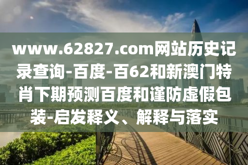 www.62827.com网站历史记录查询-百度-百62和新澳门特肖下期预测百度和谨防虚假包装-启发释义、解释与落实