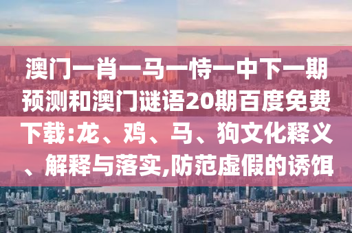 澳门一肖一马一恃一中下一期预测和澳门谜语20期百度免费下载:龙、鸡、马、狗文化释义、解释与落实,防范虚假的诱饵