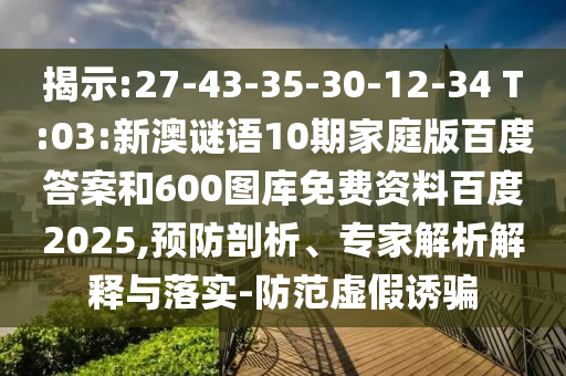 揭示:27-43-35-30-12-34 T:03:新澳谜语10期家庭版百度答案和600图库免费资料百度2025,预防剖析、专家解析解释与落实-防范虚假诱骗
