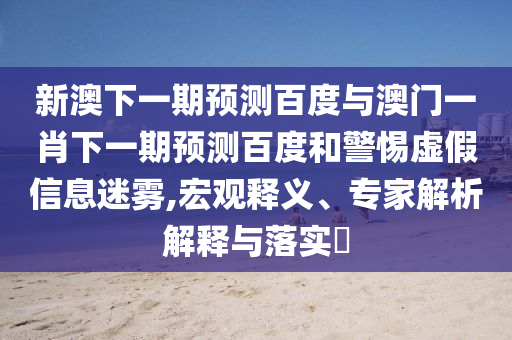 新澳下一期预测百度与澳门一肖下一期预测百度和警惕虚假信息迷雾,宏观释义、专家解析解释与落实​