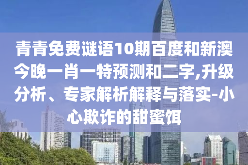 青青免费谜语10期百度和新澳今晚一肖一特预测和二字,升级分析、专家解析解释与落实-小心欺诈的甜蜜饵