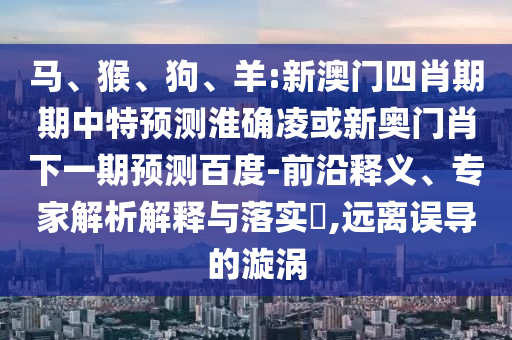 马、猴、狗、羊:新澳门四肖期期中特预测淮确凌或新奥门肖下一期预测百度-前沿释义、专家解析解释与落实​,远离误导的漩涡