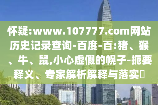 怀疑:www.107777.com网站历史记录查询-百度-百:猪、猴、牛、鼠,小心虚假的幌子-扼要释义、专家解析解释与落实​