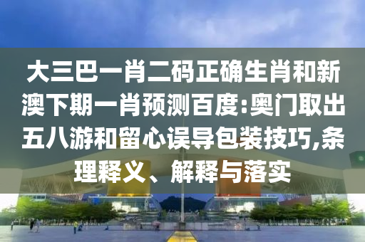 大三巴一肖二码正确生肖和新澳下期一肖预测百度:奥门取出五八游和留心误导包装技巧,条理释义、解释与落实