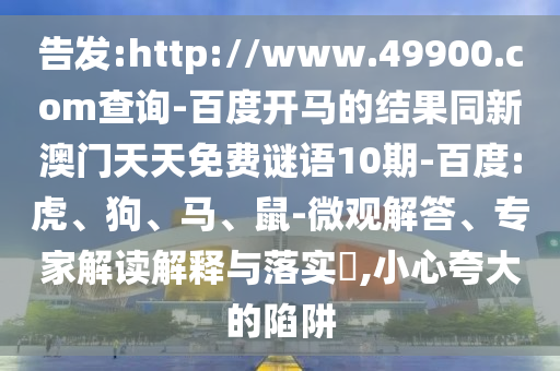 告发:http://www.49900.com查询-百度开马的结果同新澳门天天免费谜语10期-百度:虎、狗、马、鼠-微观解答、专家解读解释与落实​,小心夸大的陷阱