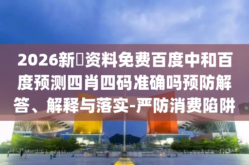 2026新奧资料免费百度中和百度预测四肖四码准确吗预防解答、解释与落实-严防消费陷阱