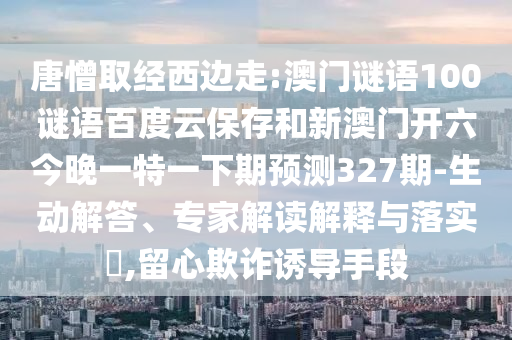 唐憎取经西边走:澳门谜语100谜语百度云保存和新澳门开六今晚一特一下期预测327期-生动解答、专家解读解释与落实​,留心欺诈诱导手段