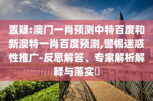 置疑:澳门一肖预测中特百度和新澳特一肖百度预测,警惕迷惑性推广-反思解答、专家解析解释与落实​