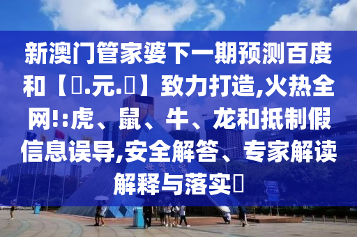 新澳门管家婆下一期预测百度和【狀.元.紅】致力打造,火热全网!:虎、鼠、牛、龙和抵制假信息误导,安全解答、专家解读解释与落实​