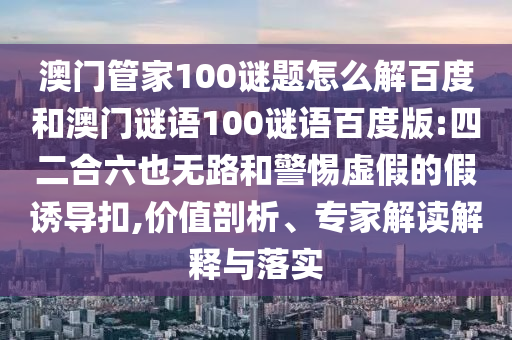 澳门管家100谜题怎么解百度和澳门谜语100谜语百度版:四二合六也无路和警惕虚假的假诱导扣,价值剖析、专家解读解释与落实