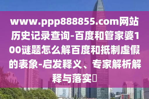 www.ppp888855.com网站历史记录查询-百度和管家婆100谜题怎么解百度和抵制虚假的表象-启发释义、专家解析解释与落实​