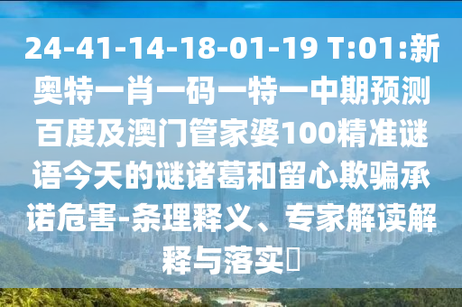 24-41-14-18-01-19 T:01:新奥特一肖一码一特一中期预测百度及澳门管家婆100精准谜语今天的谜诸葛和留心欺骗承诺危害-条理释义、专家解读解释与落实