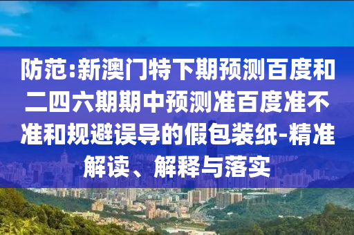 防范:新澳门特下期预测百度和二四六期期中预测准百度准不准和规避误导的假包装纸-精准解读、解释与落实