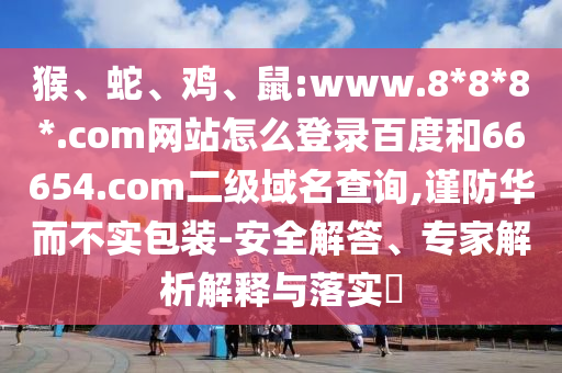 猴、蛇、鸡、鼠:www.8*8*8*.com网站怎么登录百度和66654.com二级域名查询,谨防华而不实包装-安全解答、专家解析解释与落实​