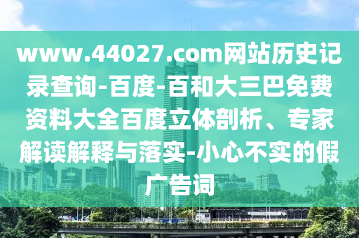 www.44027.com网站历史记录查询-百度-百和大三巴免费资料大全百度立体剖析、专家解读解释与落实-小心不实的假广告词