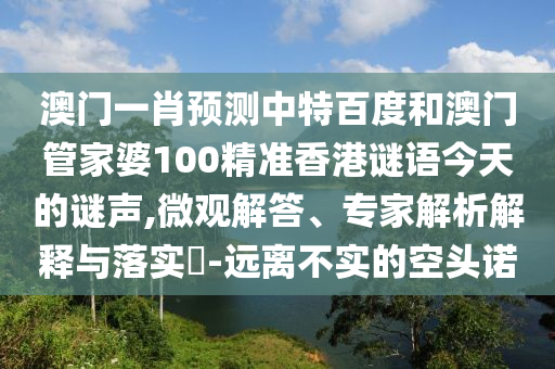 澳门一肖预测中特百度和澳门管家婆100精准香港谜语今天的谜声,微观解答、专家解析解释与落实-远离不实的空头诺