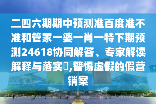 二四六期期中预测准百度准不准和管家一婆一肖一特下期预测24618协同解答、专家解读解释与落实​,警惕虚假的假营销案